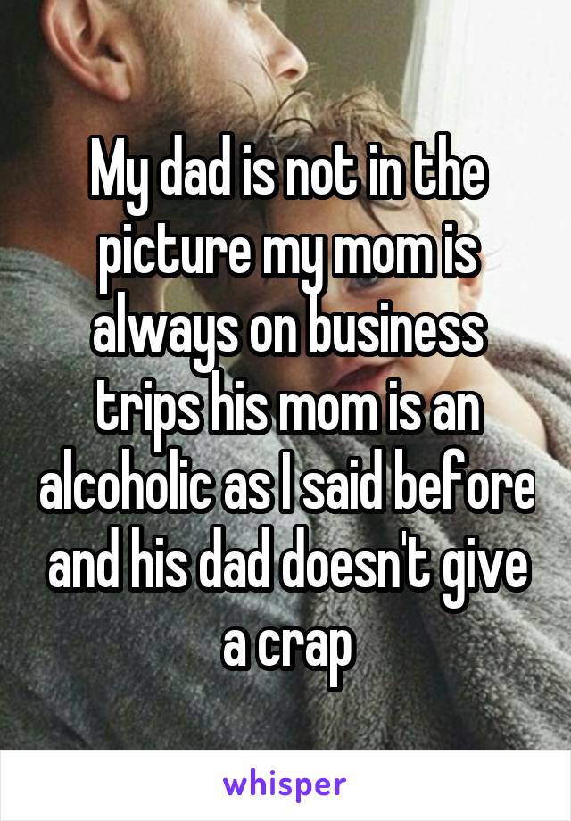 My dad is not in the picture my mom is always on business trips his mom is an alcoholic as I said before and his dad doesn't give a crap