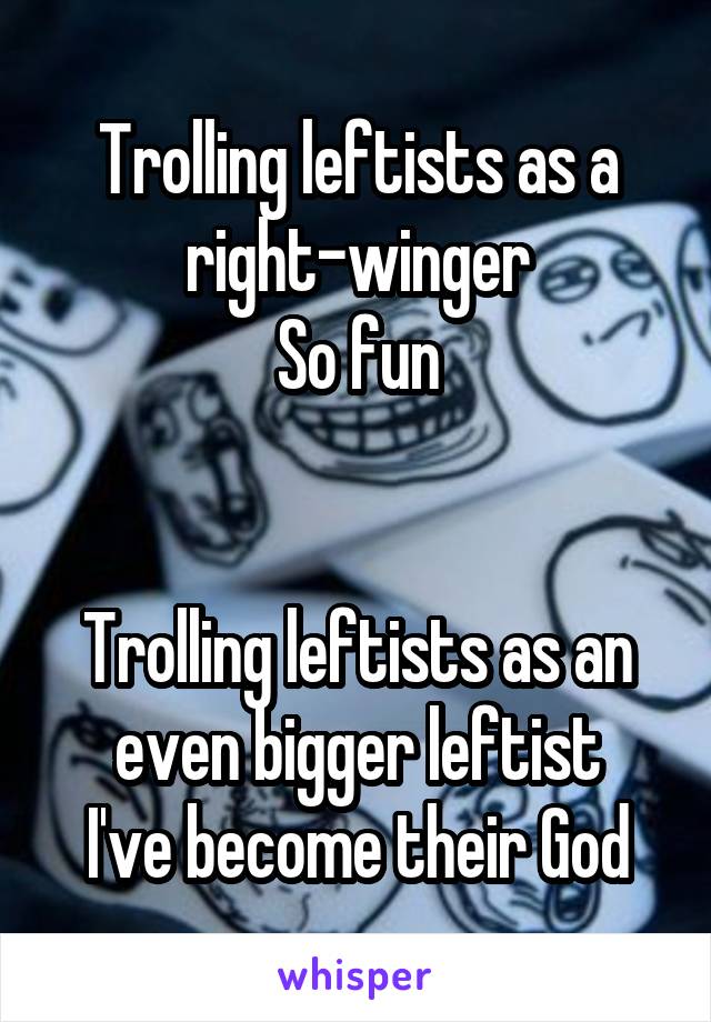 Trolling leftists as a right-winger
So fun


Trolling leftists as an even bigger leftist
I've become their God