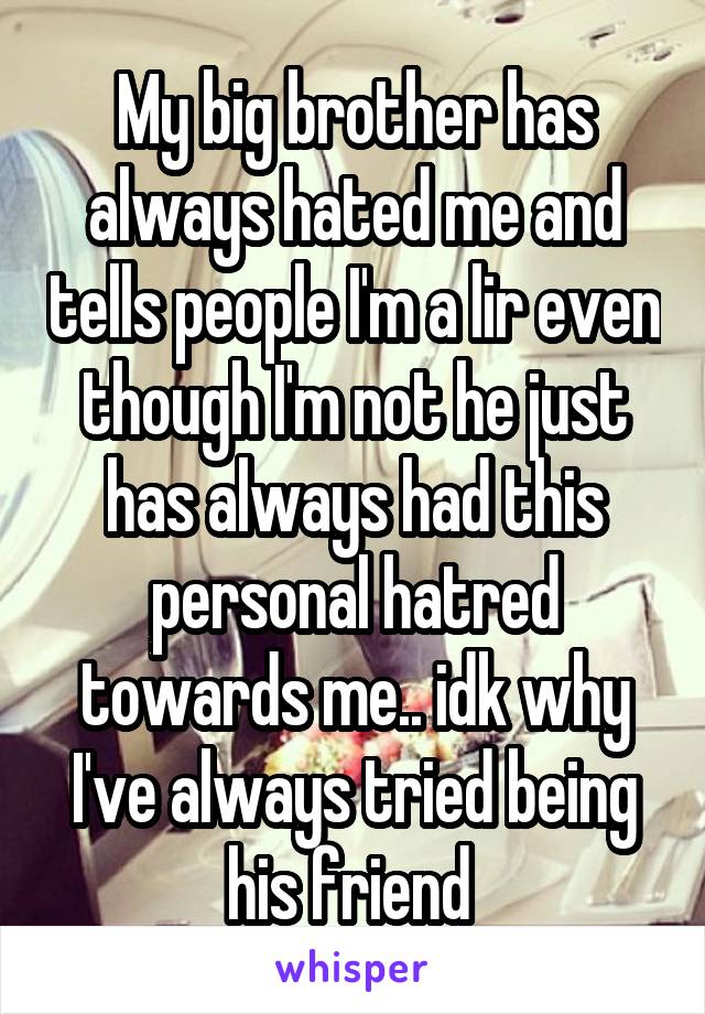 My big brother has always hated me and tells people I'm a lir even though I'm not he just has always had this personal hatred towards me.. idk why I've always tried being his friend 