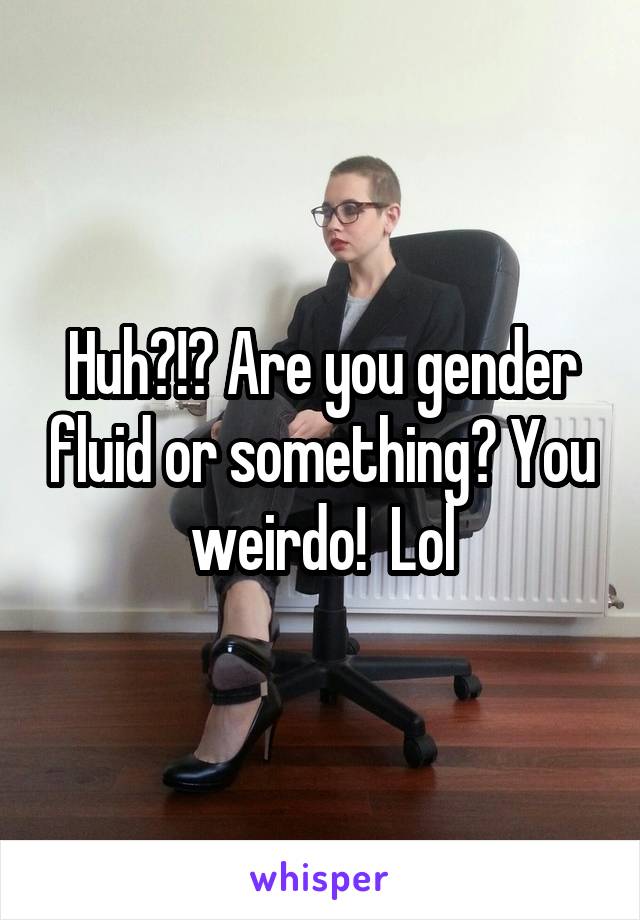 Huh?!? Are you gender fluid or something? You weirdo!  Lol