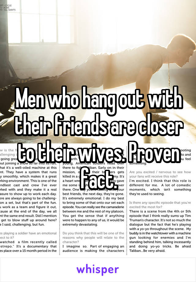 Men who hang out with their friends are closer to their wives. Proven fact.
