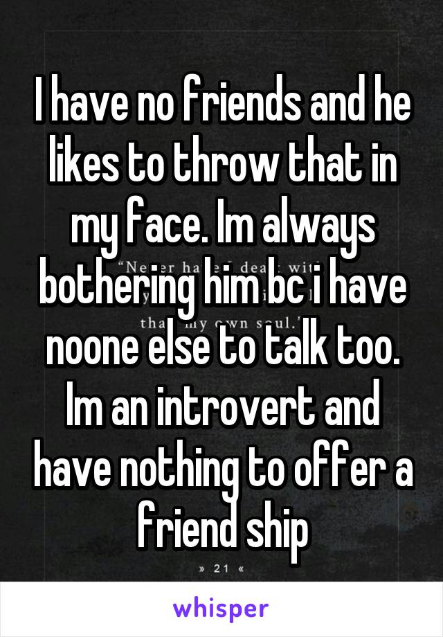 I have no friends and he likes to throw that in my face. Im always bothering him bc i have noone else to talk too. Im an introvert and have nothing to offer a friend ship