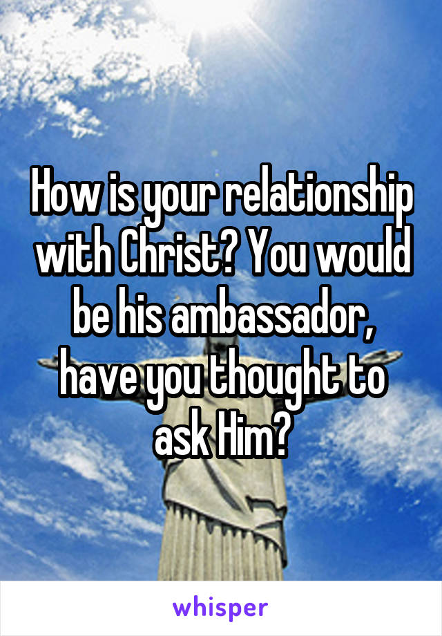 How is your relationship with Christ? You would be his ambassador, have you thought to ask Him?