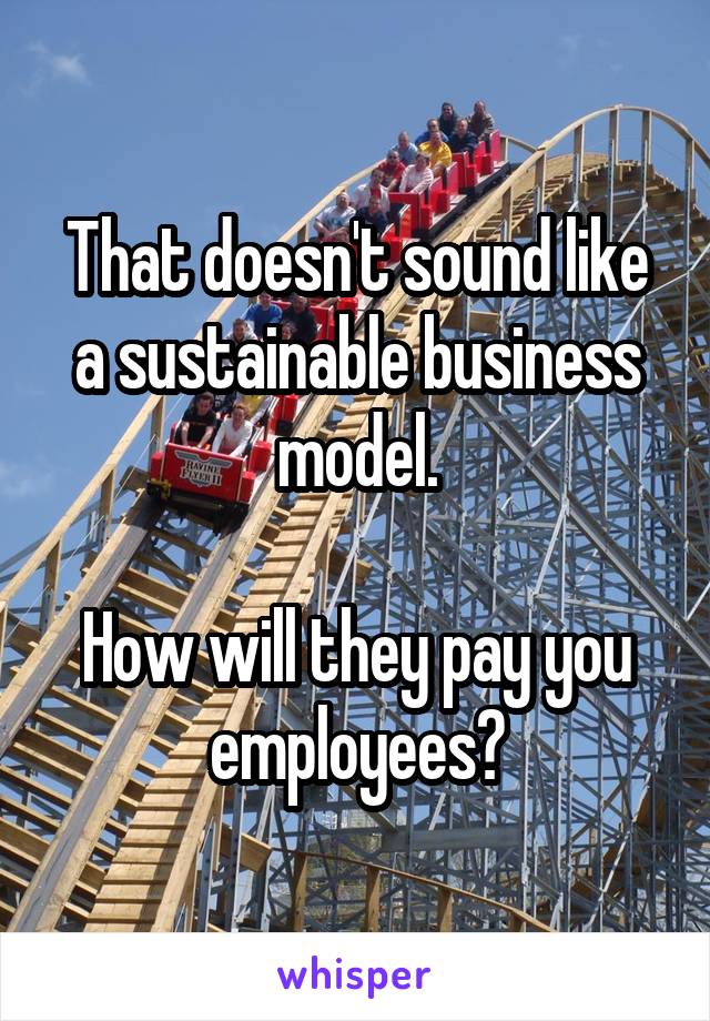 That doesn't sound like a sustainable business model.

How will they pay you employees?