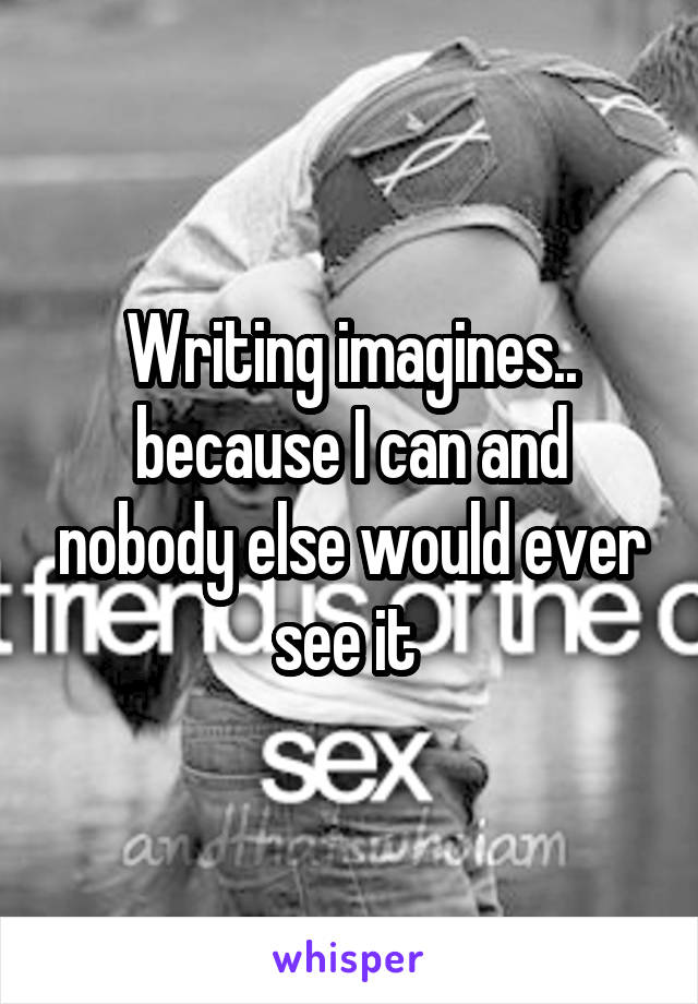 Writing imagines.. because I can and nobody else would ever see it 