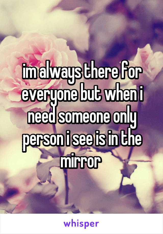 im always there for everyone but when i need someone only person i see is in the mirror 