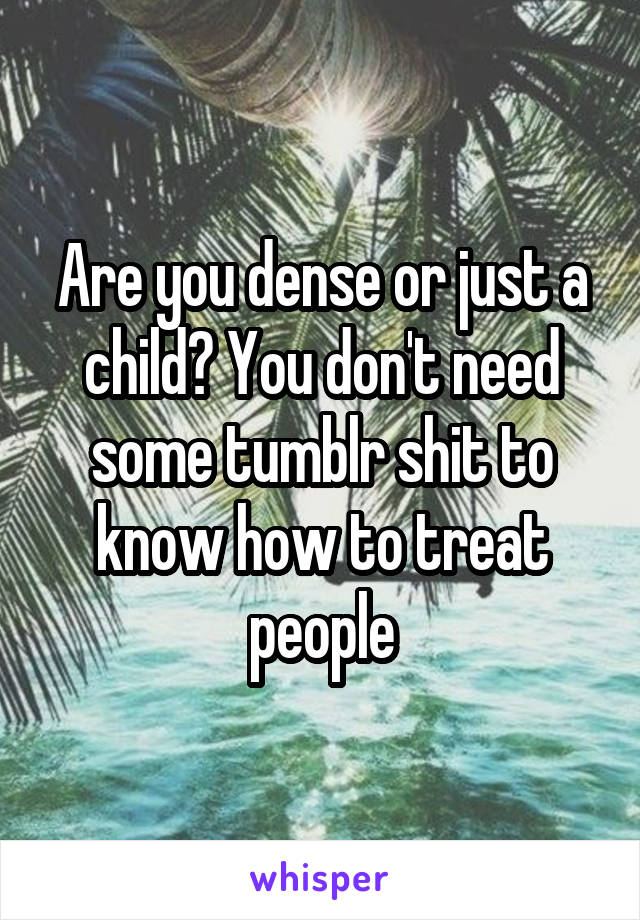 Are you dense or just a child? You don't need some tumblr shit to know how to treat people