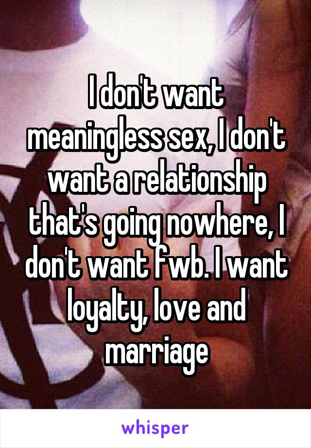 I don't want meaningless sex, I don't want a relationship that's going nowhere, I don't want fwb. I want loyalty, love and marriage