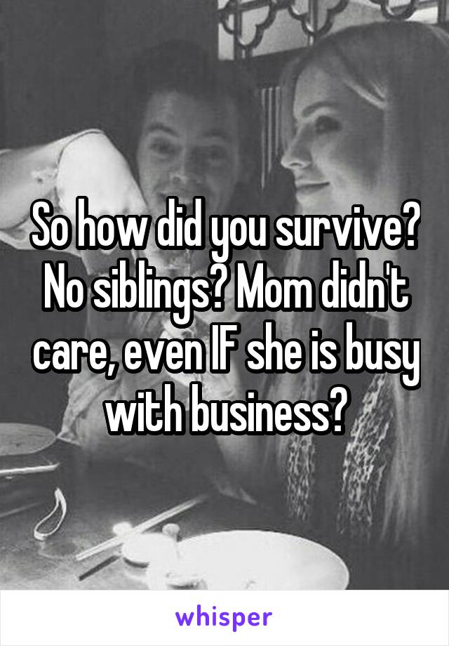 So how did you survive? No siblings? Mom didn't care, even IF she is busy with business?