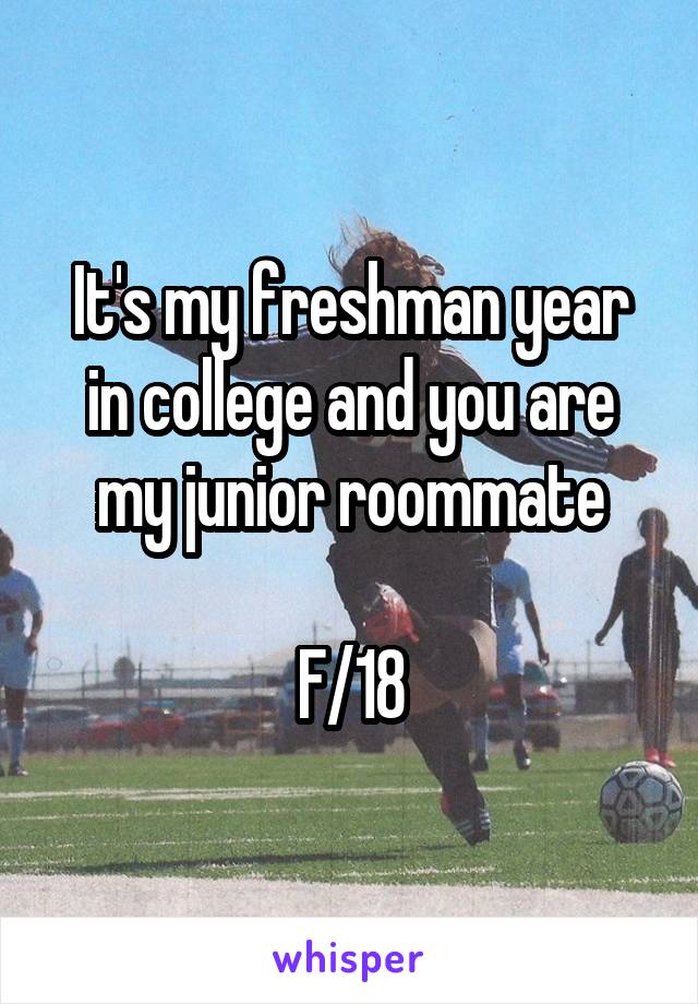 It's my freshman year in college and you are my junior roommate

F/18