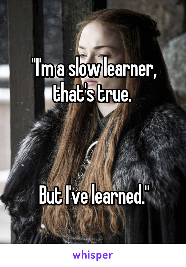 "I'm a slow learner, that's true. 



But I've learned."