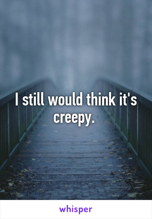 I still would think it's creepy. 