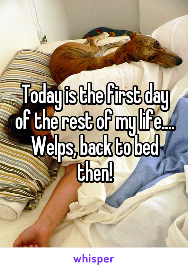 Today is the first day of the rest of my life.... Welps, back to bed then!