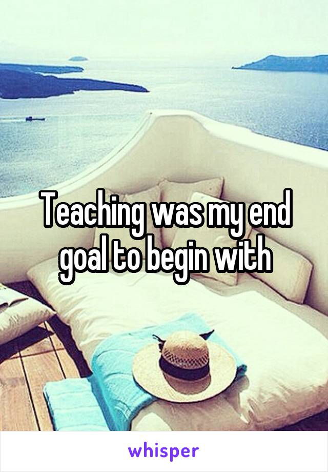 Teaching was my end goal to begin with