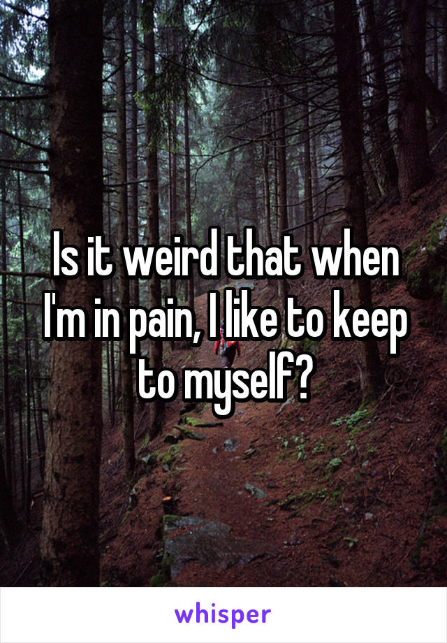 Is it weird that when I'm in pain, I like to keep to myself?