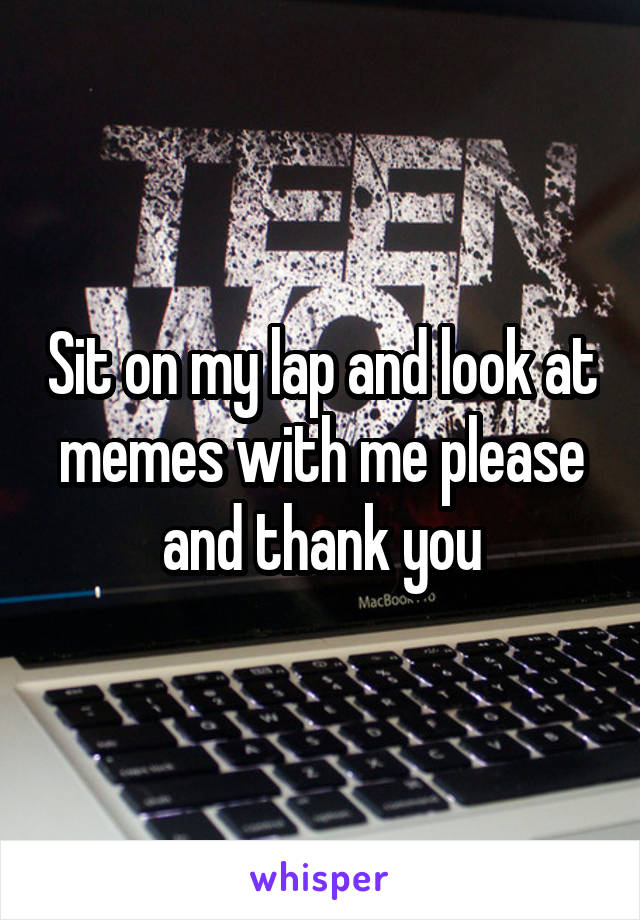 Sit on my lap and look at memes with me please and thank you