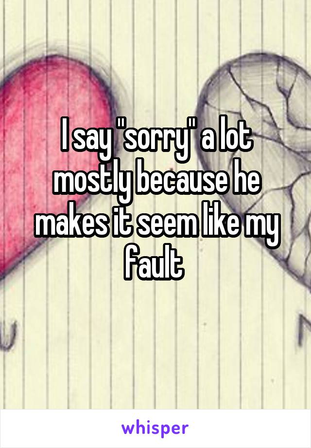 I say "sorry" a lot mostly because he makes it seem like my fault 
