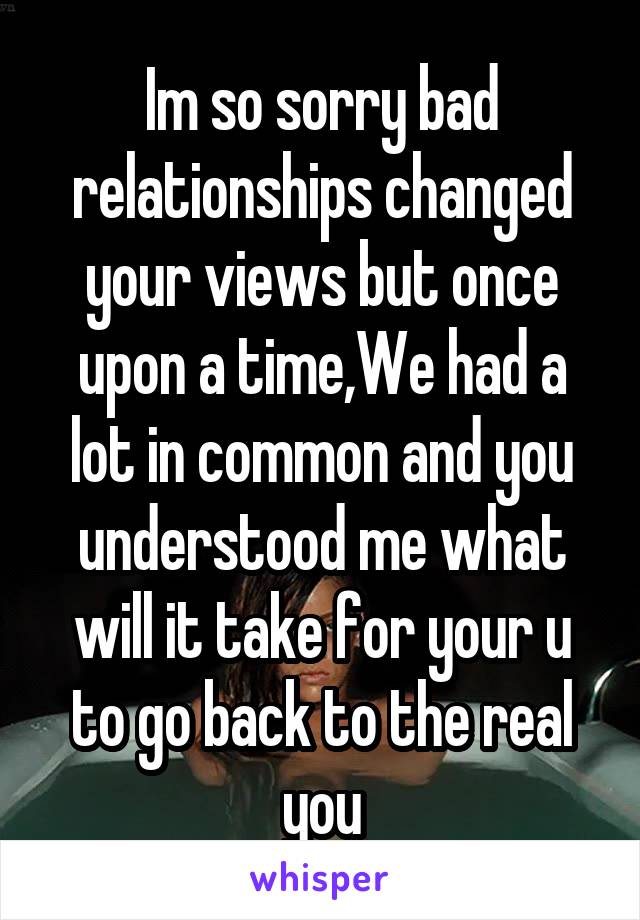 Im so sorry bad relationships changed your views but once upon a time,We had a lot in common and you understood me what will it take for your u to go back to the real you