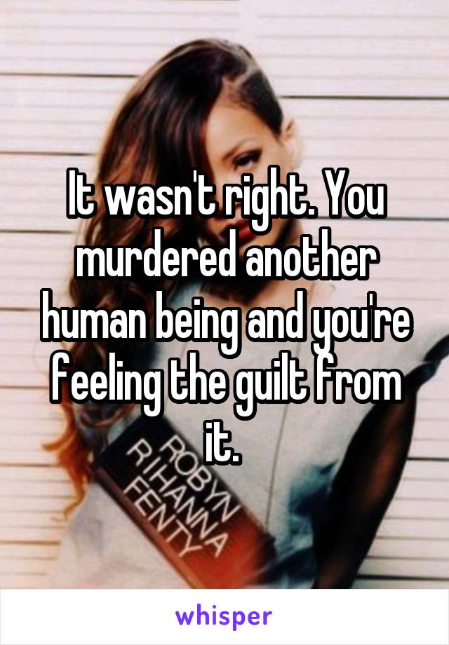 It wasn't right. You murdered another human being and you're feeling the guilt from it. 