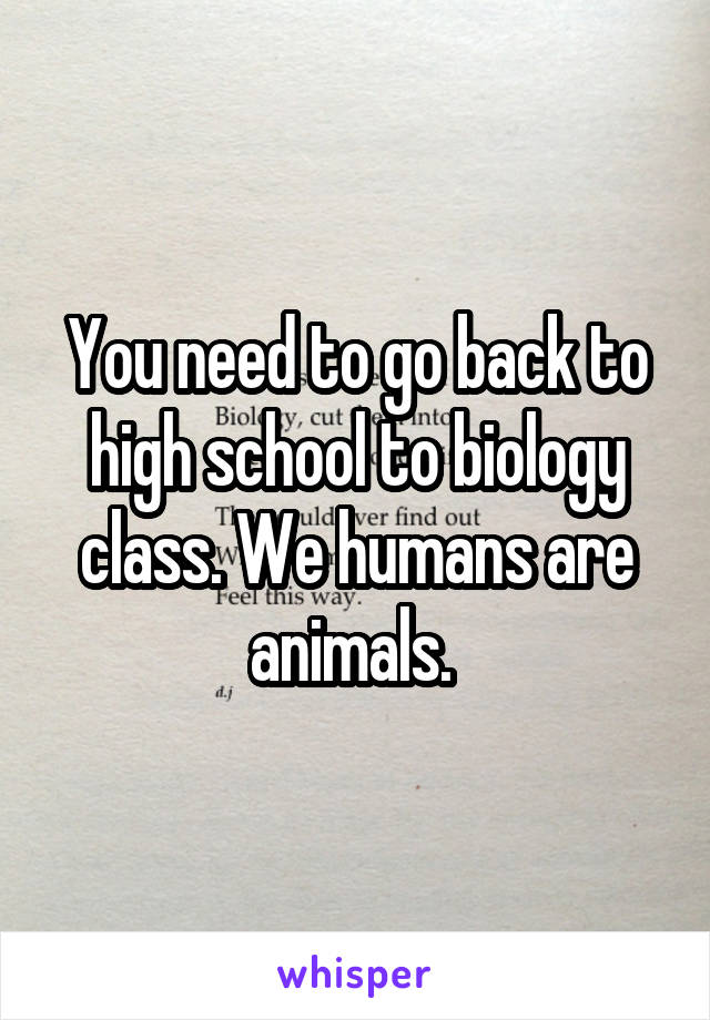 You need to go back to high school to biology class. We humans are animals. 