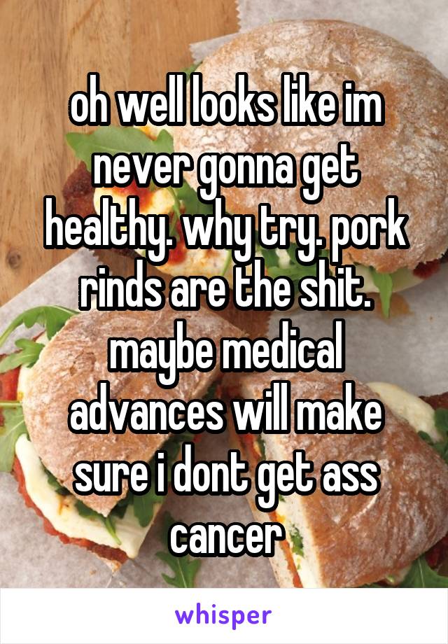 oh well looks like im never gonna get healthy. why try. pork rinds are the shit. maybe medical advances will make sure i dont get ass cancer