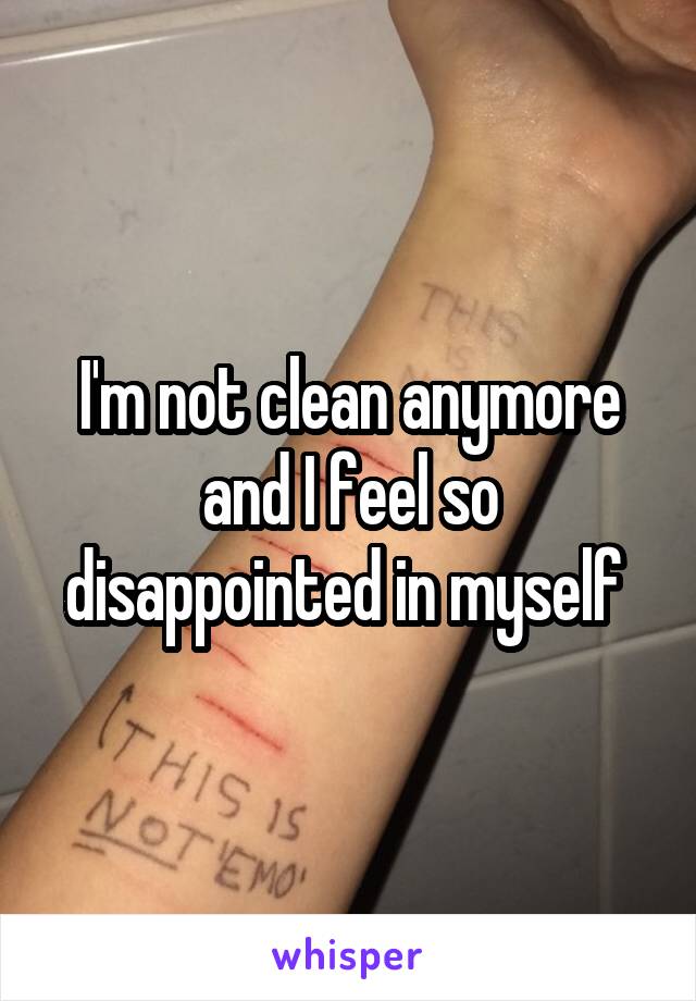 I'm not clean anymore and I feel so disappointed in myself 