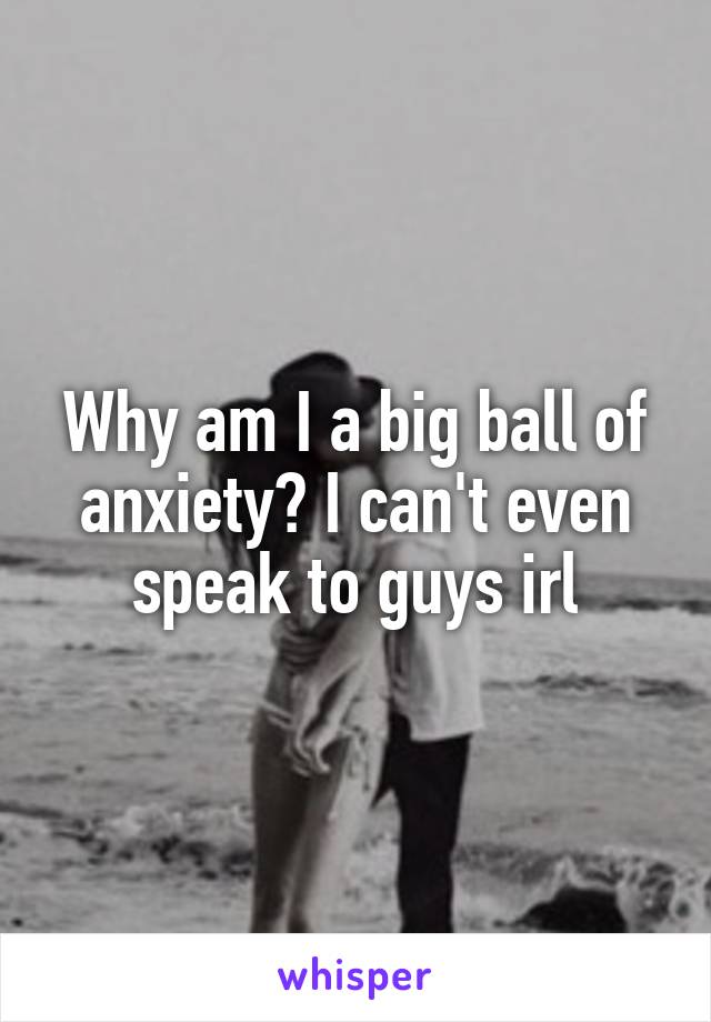 Why am I a big ball of anxiety? I can't even speak to guys irl