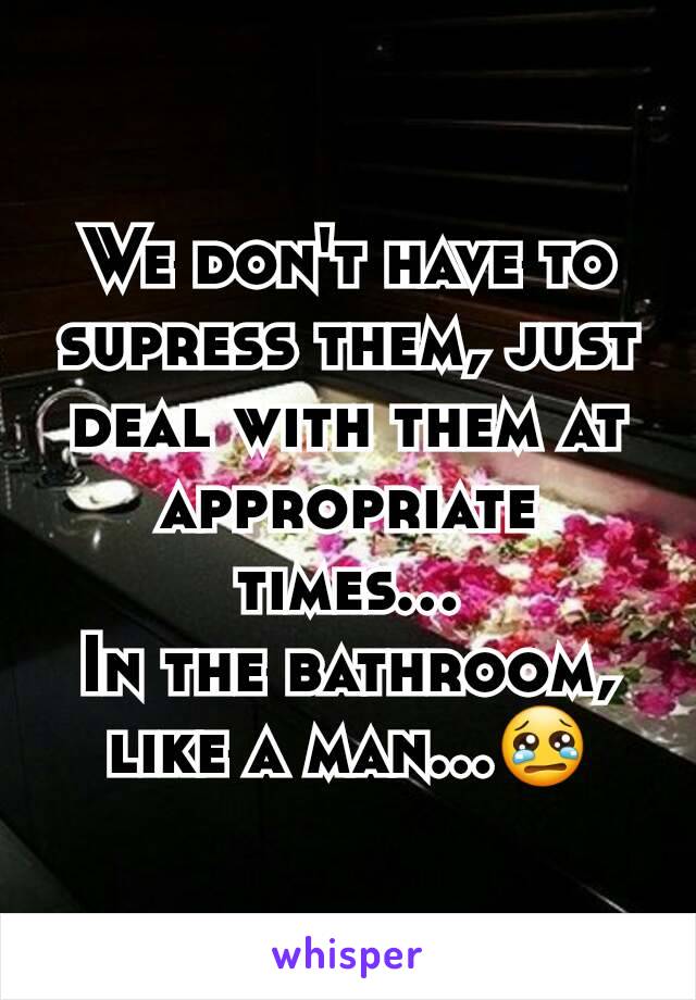 We don't have to supress them, just deal with them at appropriate times...
In the bathroom, like a man...😢