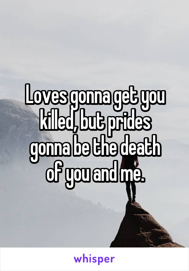 Loves gonna get you killed, but prides
gonna be the death
of you and me.