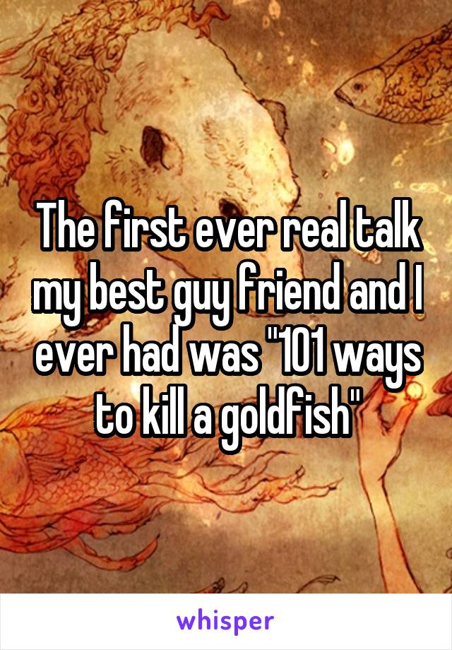 The first ever real talk my best guy friend and I ever had was "101 ways to kill a goldfish"