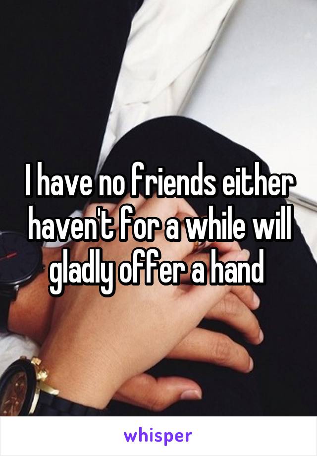 I have no friends either haven't for a while will gladly offer a hand 