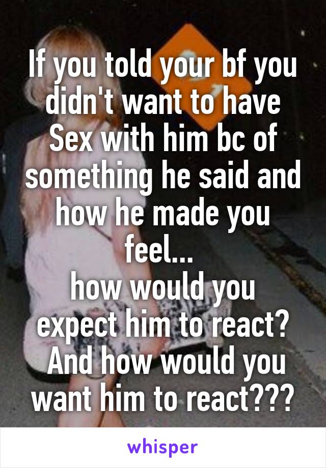 If you told your bf you didn't want to have Sex with him bc of something he said and how he made you feel... 
how would you expect him to react?
 And how would you want him to react???