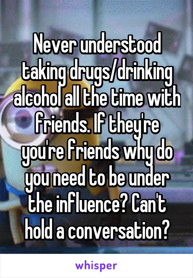 Never understood taking drugs/drinking alcohol all the time with friends. If they're you're friends why do you need to be under the influence? Can't hold a conversation?