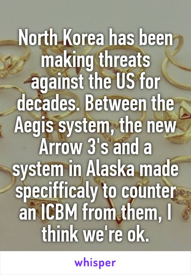 North Korea has been making threats against the US for decades. Between the Aegis system, the new Arrow 3's and a system in Alaska made specifficaly to counter an ICBM from them, I think we're ok.