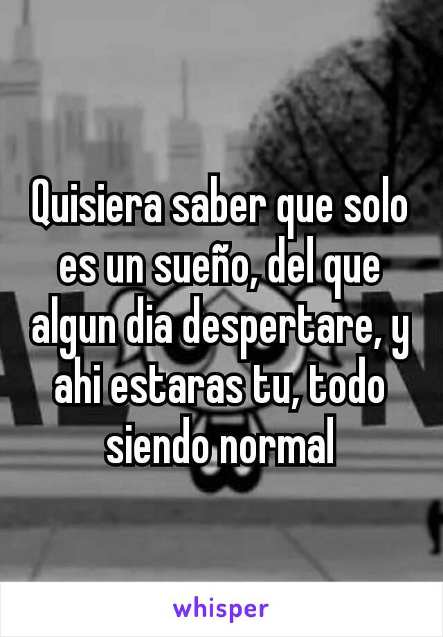 Quisiera saber que solo es un sueño, del que algun dia despertare, y ahi estaras tu, todo siendo normal