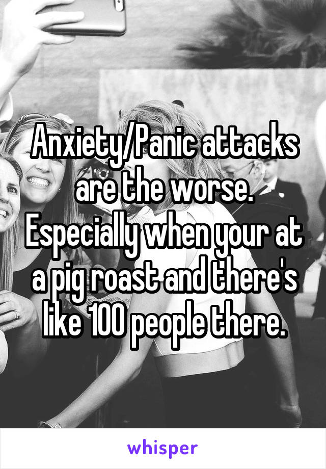 Anxiety/Panic attacks are the worse. Especially when your at a pig roast and there's like 100 people there.