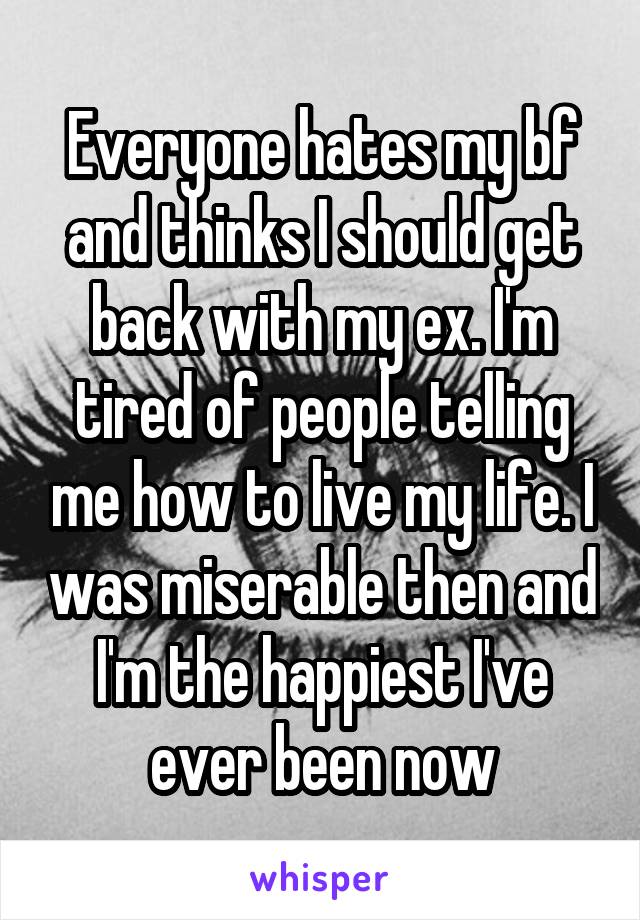 Everyone hates my bf and thinks I should get back with my ex. I'm tired of people telling me how to live my life. I was miserable then and I'm the happiest I've ever been now
