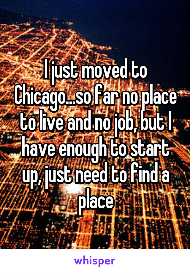 I just moved to Chicago...so far no place to live and no job, but I have enough to start up, just need to find a place