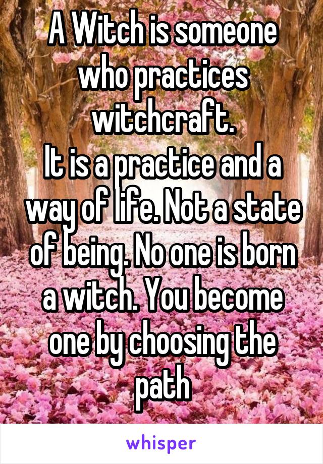 A Witch is someone who practices witchcraft.
It is a practice and a way of life. Not a state of being. No one is born a witch. You become one by choosing the path
