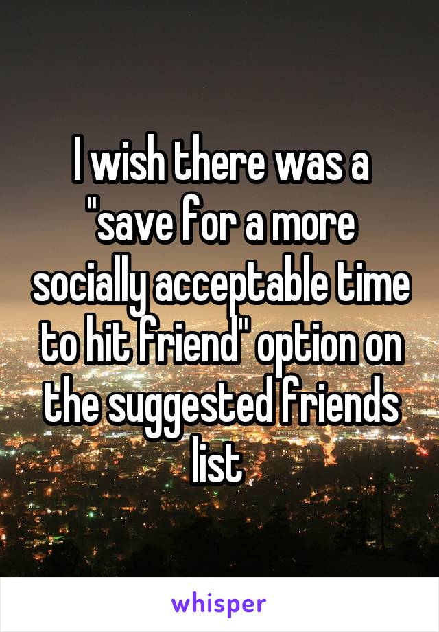 I wish there was a "save for a more socially acceptable time to hit friend" option on the suggested friends list 