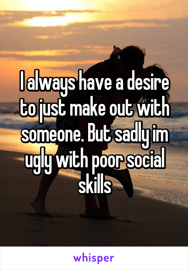 I always have a desire to just make out with someone. But sadly im ugly with poor social skills