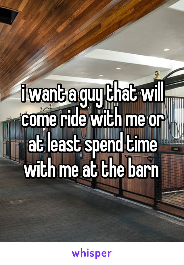 i want a guy that will come ride with me or at least spend time with me at the barn 