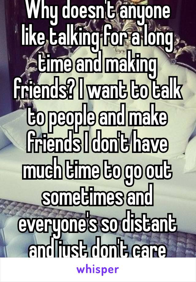 Why doesn't anyone like talking for a long time and making friends? I want to talk to people and make friends I don't have much time to go out sometimes and everyone's so distant and just don't care😩