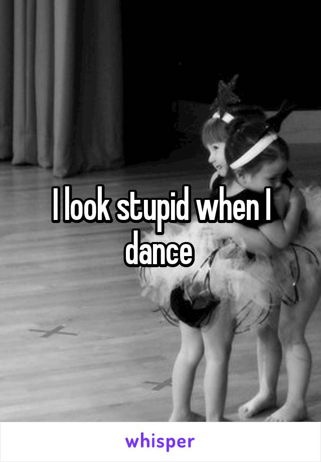 I look stupid when I dance 