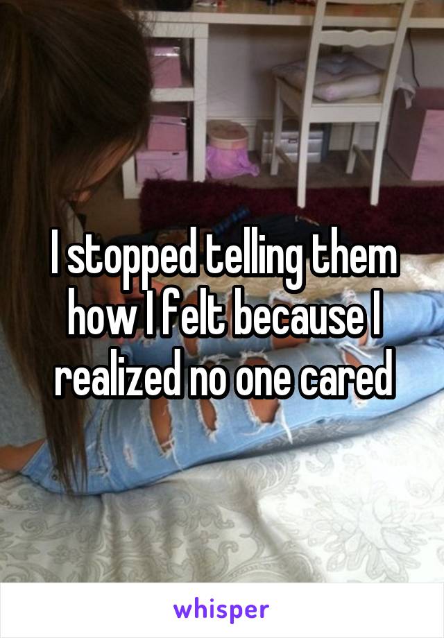 I stopped telling them
how I felt because I realized no one cared