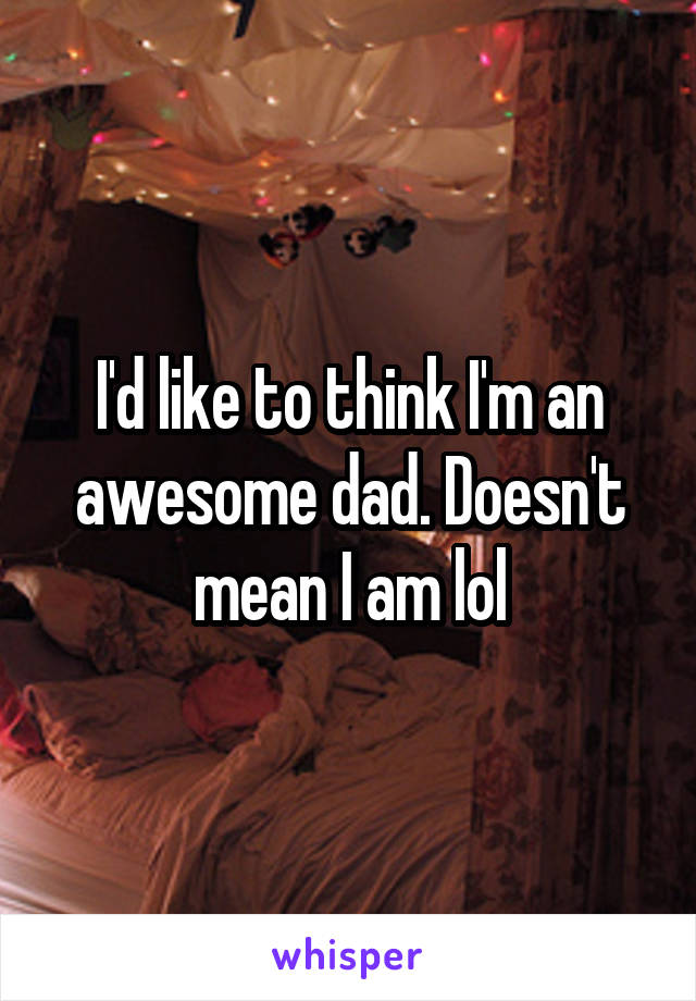 I'd like to think I'm an awesome dad. Doesn't mean I am lol