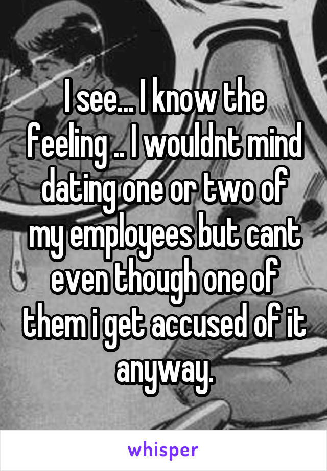 I see... I know the feeling .. I wouldnt mind dating one or two of my employees but cant even though one of them i get accused of it anyway.