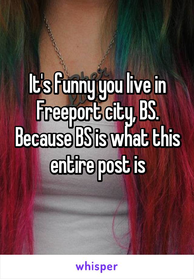 It's funny you live in Freeport city, BS. Because BS is what this entire post is
