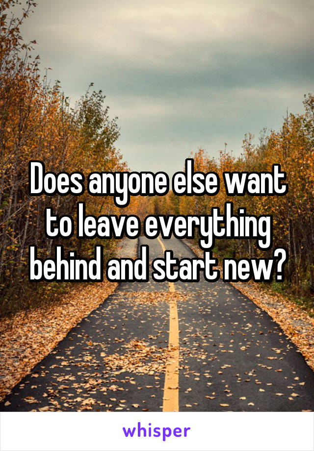 Does anyone else want to leave everything behind and start new?