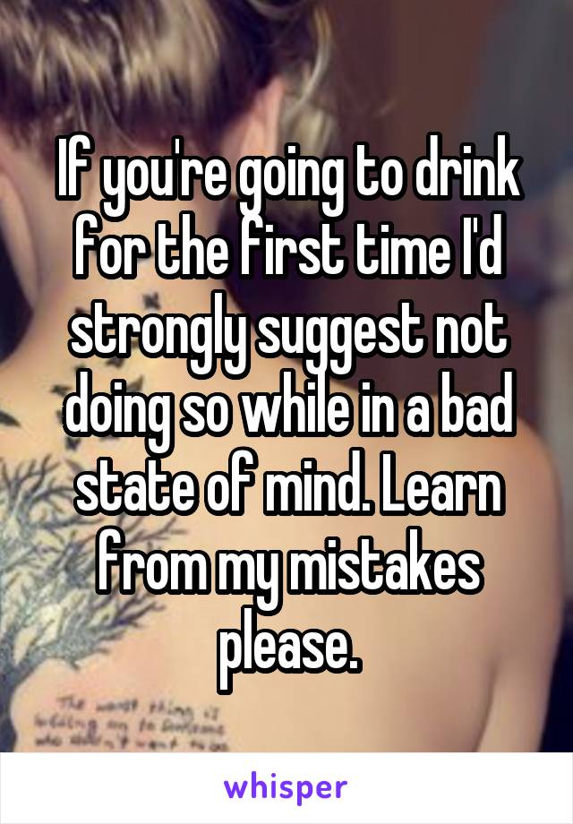If you're going to drink for the first time I'd strongly suggest not doing so while in a bad state of mind. Learn from my mistakes please.